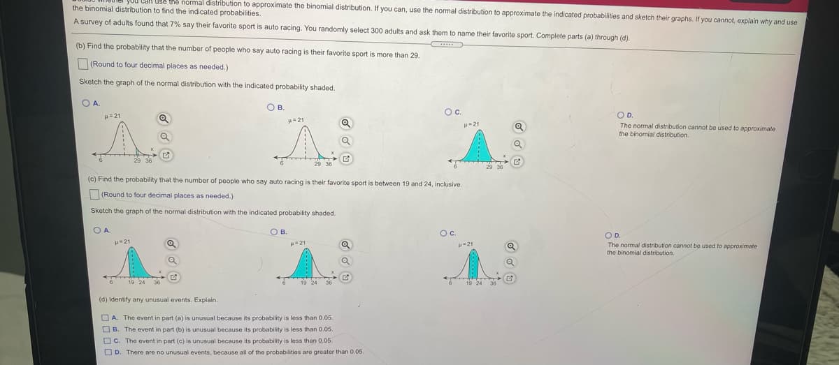 Use thẻ normal distribution to approximate the binomial distribution. If you can, use the normal distribution to approximate the indicated probabilities and sketch their graphs. If you cannot, explain why and use
the binomial distribution to find the indicated probabilities.
A survey of adults found that 7% say their favorite sport is auto racing. You randomly select 300 adults and ask them to name their favorite sport. Complete parts (a) through (d).
(b) Find the probability that the number of people who say auto racing is their favorite sport is more than 29.
(Round to four decimal places as needed.)
Sketch the graph of the normal distribution with the indicated probability shaded.
O A.
O B.
Oc.
OD.
H=21
H=21
H=21
The normal distribution cannot be used to approximate
the binomial distribution.
29 36
29 36
29 36
(c) Find the probability that the number of people who say auto racing is their favorite sport is between 19 and 24, inclusive.
(Round to four decimal places as needed.)
Sketch the graph of the normal distribution with the indicated probability shaded.
O A.
O B.
Oc.
Oc.
OD.
21
H21
The normal distribution cannot be used to approximate
binomial distribution.
H=21
619 24
36
19 24 36
19 24
(d) Identify any unusual events. Explain.
OA. The event in part (a) is unusual because its probability is less than 0.05.
O B. The event in part (b) is unusual because its probability is less than 0.05
Oc. The event in part (c) is unusual because its probability is less than 0.05.
O D. There are no unusual events, because all of the probabilities are greater than 0.05.
