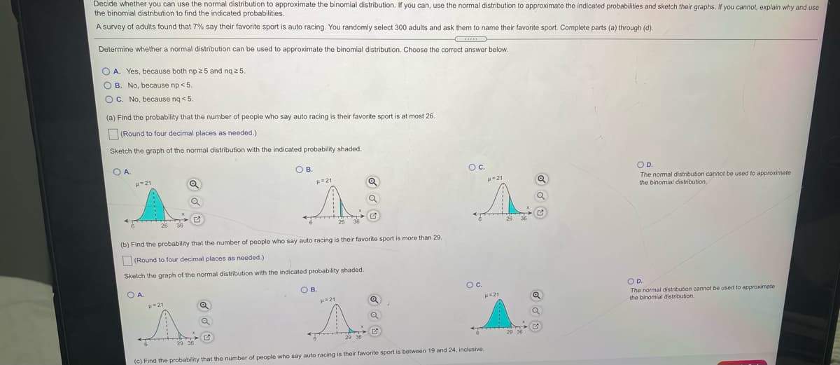 Decide whether you can use the normal distribution to approximate the binomial distribution. If you can, use the normal distribution to approximate the indicated probabilities and sketch their graphs. If you cannot, explain why and use
the binomial distribution to find the indicated probabilities.
A survey of adults found that 7% say their favorite sport is auto racing. You randomly select 300 adults and ask them to name their favorite sport. Complete parts (a) through (d).
Determine whether a normal distribution can be used to approximate the binomial distribution. Choose the correct answer below.
O A. Yes, because both np 25 and ng 2 5.
O B. No, because np < 5.
O C. No, because ng <5.
(a) Find the probability that the number of people who say auto racing is their favorite sport is at most 26
(Round to four decimal places as needed.)
Sketch the graph of the normal distribution with the indicated probability shaded.
O A
O B.
Oc.
OD.
=21
H21
The normal distribution cannot be used to approximate
the binomial distribution,
u-21
26
26 36
(b) Find the probability that the number of people who say auto racing is their favorite sport is more than 29.
(Round to four decimal places as needed.)
Sketch the graph of the normal distribution with the indicated probability shaded.
O A
O B.
Oc.
OD.
The normal distribution cannot be used to approximate
the binomial distribution.
21
H=21
21
29 36
(c) Find the probability that the number of people who say auto racing is their favorite sport is between 19 and 24, inclusive.
