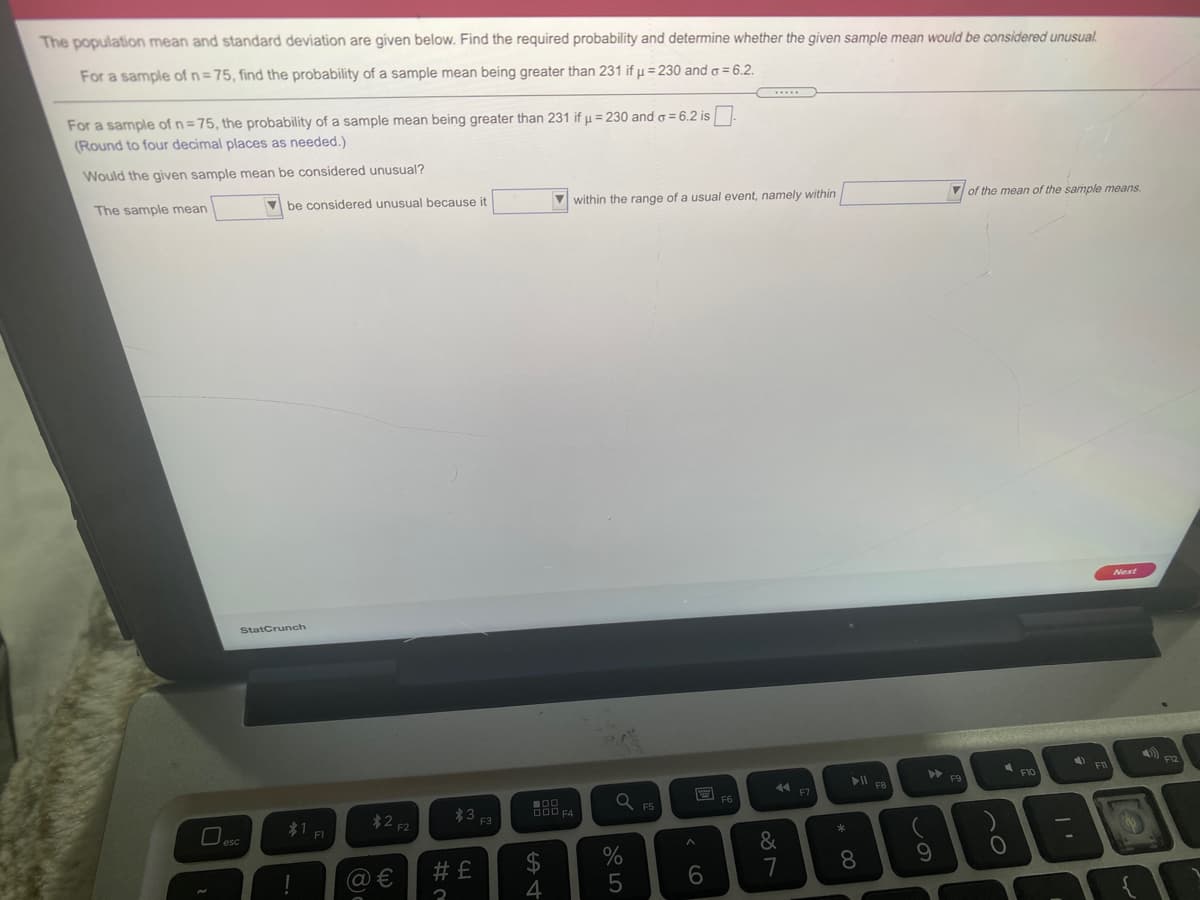 The population mean and standard deviation are given below. Find the required probability and determine whether the given sample mean would be considered unusual.
For a sample of n=75, find the probability of a sample mean being greater than 231 if µ = 230 and o = 6.2.
For a sample of n=75, the probability of a sample mean being greater than 231 if µ = 230 ando = 6.2 is
(Round to four decimal places as needed.)
Would the given sample mean be considered unusual?
The sample mean
V be considered unusual because it
V within the range of a usual event, namely within
V of tho mean of the sample means.
StatCrunch
F12
F10
F8
F7
F6
*3
F3
F5
*1 FI
*2 2
&
7
@ €
# £
8.
この

