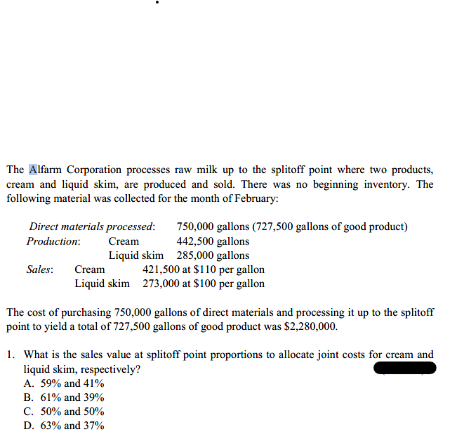 The Alfarm Corporation processes raw milk up to the splitoff point where two products,
cream and liquid skim, are produced and sold. There was no beginning inventory. The
following material was collected for the month of February:
Direct materials processed:
750,000 gallons (727,500 gallons of good product)
442,500 gallons
Liquid skim 285,000 gallons
421,500 at $110 per gallon
Liquid skim 273,000 at $100 per gallon
Production:
Cream
Sales:
Cream
The cost of purchasing 750,000 gallons of direct materials and processing it up to the splitoff
point to yield a total of 727,500 gallons of good product was $2,280,000.
1. What is the sales value at splitoff point proportions to allocate joint costs for cream and
liquid skim, respectively?
A. 59% and 41%
B. 61% and 39%
C. 50% and 50%
D. 63% and 37%
