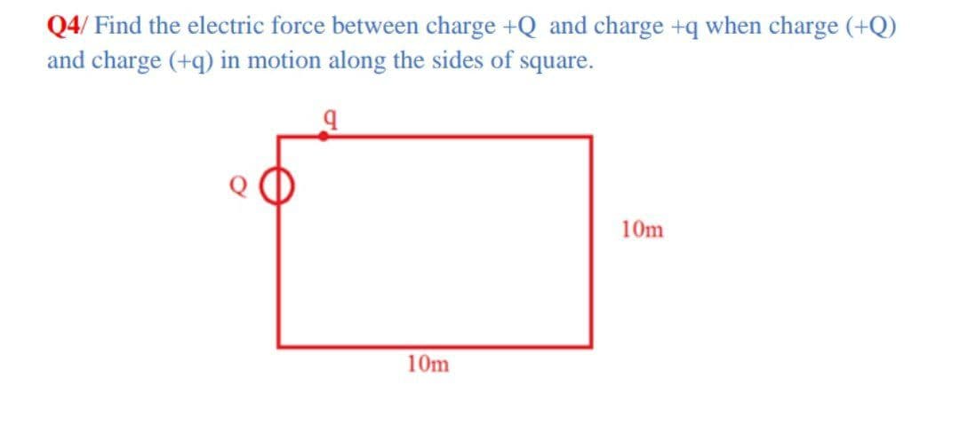 Q4/ Find the electric force between charge +Q and charge +q when charge (+Q)
and charge (+q) in motion along the sides of square.
10m
10m
