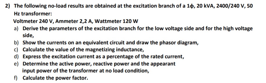 2) The following no-load results are obtained at the excitation branch of a 1¢, 20 kVA, 2400/240 V, 50
Hz transformer:
Voltmeter 240 V, Ammeter 2,2 A, Wattmeter 120 W
a) Derive the parameters of the excitation branch for the low voltage side and for the high voltage
side,
b) Show the currents on an equivalent circuit and draw the phasor diagram,
c) Calculate the value of the magnetizing inductance,
d) Express the excitation current as a percentage of the rated current,
e) Determine the active power, reactive power and the appearant
input power of the transformer at no load condition,
f) Calculate the power factor.
