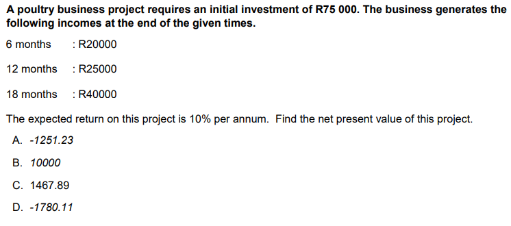 A poultry business project requires an initial investment of R75 000. The business generates the
following incomes at the end of the given times.
6 months
: R20000
12 months : R25000
18 months : R40000
The expected return on this project is 10% per annum. Find the net present value of this project.
A. -1251.23
В. 10000
С. 1467.89
D. -1780.11
