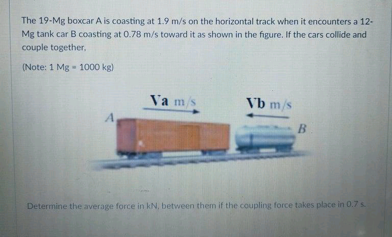 The 19-Mg boxcar A is coasting at 1.9 m/s on the horizontal track when it encounters a 12-
Mg tank car B coasting at 0.78 m/s toward it as shown in the figure. If the cars collide and
couple together,
(Note: 1 Mg = 1000 kg)
Va ms
Vb m/s
A
Determine the average force in kN, between them if the coupling force takes place in 0.7 s.
