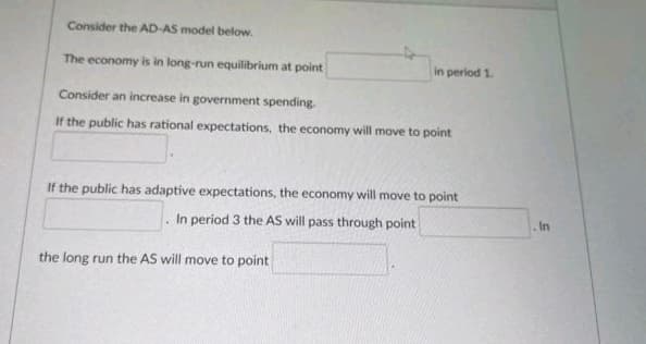 Consider the AD-AS model below.
The economy is in long-run equilibrium at point
in period 1.
Consider an increase in government spending.
If the public has rational expectations, the economy will move to point
If the public has adaptive expectations, the economy will move to point
. In period 3 the AS will pass through point
In
the long run the AS will move to point
