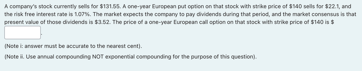 A company's stock currently sells for $131.55. A one-year European put option on that stock with strike price of $140 sells for $22.1, and
the risk free interest rate is 1.07%. The market expects the company to pay dividends during that period, and the market consensus is that
present value of those dividends is $3.52. The price of a one-year European call option on that stock with strike price of $140 is $
(Note i: answer must be accurate to the nearest cent).
(Note ii. Use annual compounding NOT exponential compounding for the purpose of this question).
