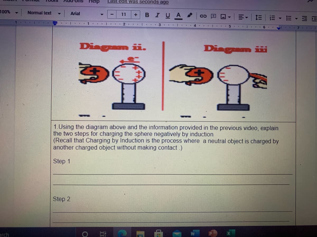 Help
Last edit was seconds ago
100%
|Arial
Normal text
В IUA
11
+
II | 2 II| II
3
5 I..
7 1
Diagram ii.
Diagam iii
1.Using the diagram above and the information provided in the previous video, explain
the two steps for charging the sphere negatively by induction
(Recall that Charging by Induction is the process where a neutral object is charged by
another charged object without making contact.)
Step 1
Step 2
arch
!!!
II
