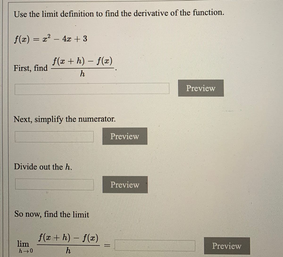 Use the limit definition to find the derivative of the function.
f(x) = x? – 4x + 3
f(x + h) – f(x)
First, find
h
Preview
Next, simplify the numerator.
Preview
Divide out the h.
Preview
So now, find the limit
f(x + h)- f(x)
lim
h 0
Preview
