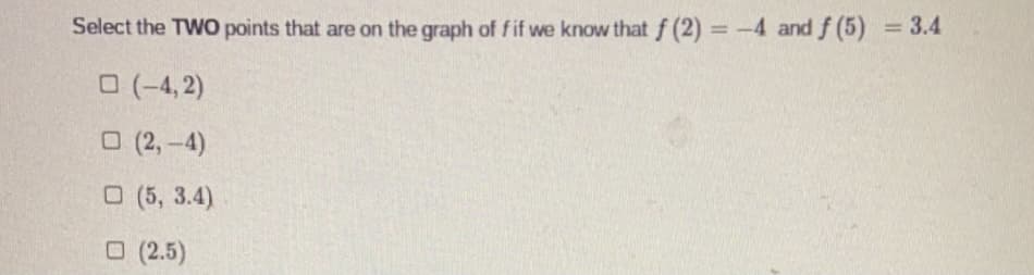 Select the TWO points that are on the graph of fif we know that f (2) = -4 and f (5) = 3.4
%3D
%3D
O (-4, 2)
O (2,-4)
O (5, 3.4)
O (2.5)
