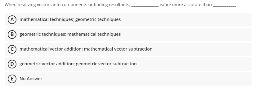 When resolving vectors into components or finding resultants,
(A) mathematical techniques; geometric techniques
B geometric techniques; mathematical techniques
mathematical vector addition; mathematical vector subtraction
D geometric vector addition; geometric vector subtraction
E) No Answer
is/are more accurate than