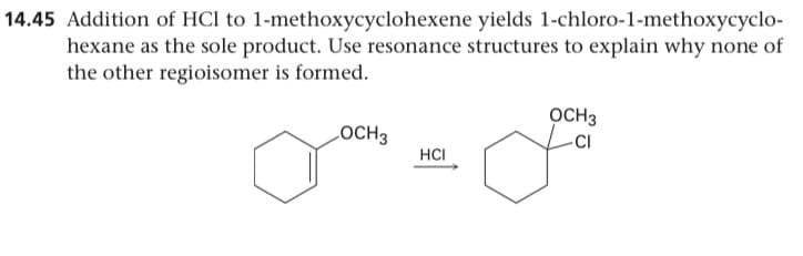 14.45 Addition of HCl to 1-methoxycyclohexene yields 1-chloro-1-methoxycyclo-
hexane as the sole product. Use resonance structures to explain why none of
the other regioisomer is formed.
OCH3
-CI
LOCH3
HCI
