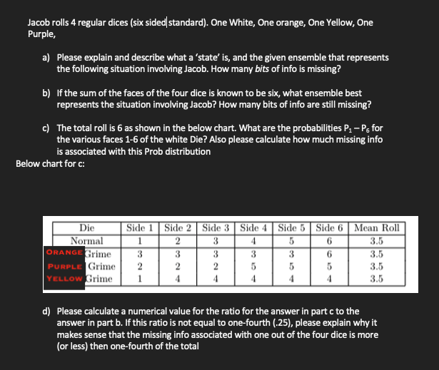 Jacob rolls 4 regular dices (six sided standard). One White, One orange, One Yellow, One
Purple,
a) Please explain and describe what a 'state' is, and the given ensemble that represents
the following situation involving Jacob. How many bits of info is missing?
b) If the sum of the faces of the four dice is known to be six, what ensemble best
represents the situation involving Jacob? How many bits of info are still missing?
c) The total roll is 6 as shown in the below chart. What are the probabilities P, – P, for
the various faces 1-6 of the white Die? Also please calculate how much missing info
is associated with this Prob distribution
Below chart for c:
Die
Normal
ORANGE Grime
Side 1 | Side 2 | Side 3 Side 4| Side 5 | Side 6 | Mean Roll
3.5
3.5
4.
3
3
3
3.
3
6.
PURPLE Grime
YELLOW Grime
2
2
3.5
4
4
3.5
d) Please calculate a numerical value for the ratio for the answer in part c to the
answer in part b. If this ratio is not equal to one-fourth (.25), please explain why it
makes sense that the missing info associated with one out of the four dice is more
(or less) then one-fourth of the total
