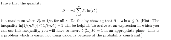 Prove that the quantity
S= -kΣP li(P)
r=1
is a maximum when P, = 1/n for all r. Do this by showing that S - kIn n < 0. [Hint: The
inequality In[1/(nP,)] < 1/(nP,) – 1 will be helpful. To arrive at an expression in which you
can use this inequality, you will have to insert E- P, = 1 in an appropriate place. This is
a problem which is easier not using calculus because of the probability constraint.]
