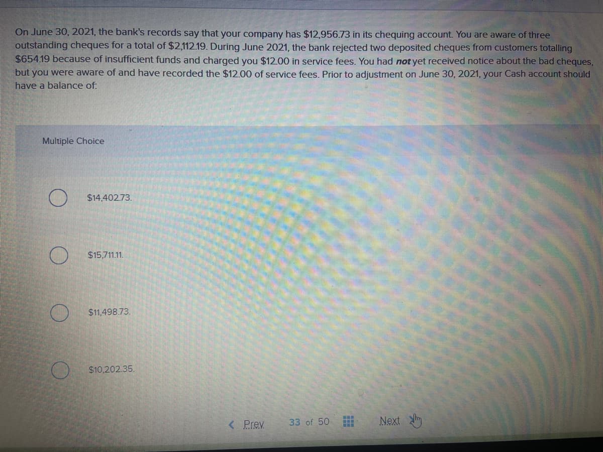 On June 30, 2021, the bank's records say that your company has $12,956.73 in its chequing account. You are aware of three
outstanding cheques for a total of $2,112.19. During June 2021, the bank rejected two deposited cheques from customers totalling
$654.19 because of insufficient funds and charged you $12.00 in service fees. You had not yet received notice about the bad cheques,
but you were aware of and have recorded the $12.00 of service fees, Prior to adjustment on June 30, 2021, your Cash account should
have a balance of:
Multiple Choice
$14,402.73.
$15,711.11.
$1,498.73.
$10,202.35.
< Prev
33 of 50
Next m
