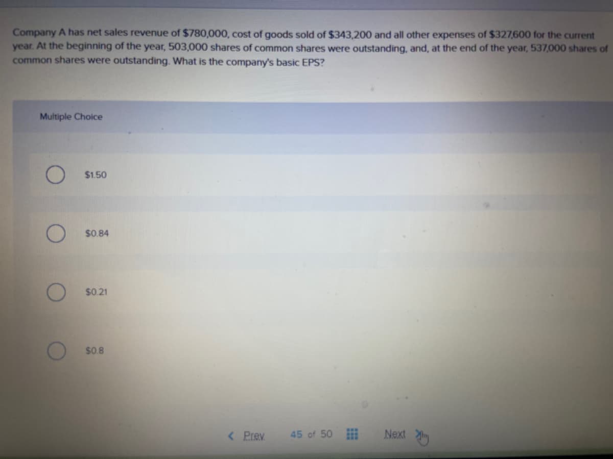 Company A has net sales revenue of $780,000, cost of goods sold of $343,200 and all other expenses of $327,600 for the current
year. At the beginning of the year, 503,000 shares of common shares were outstanding, and, at the end of the year, 537,000 shares of
common shares were outstanding. What is the company's basic EPS?
Multiple Choice
$1.50
$0.84
$0.21
$0.8
< Prev
Next y
45 of 50
