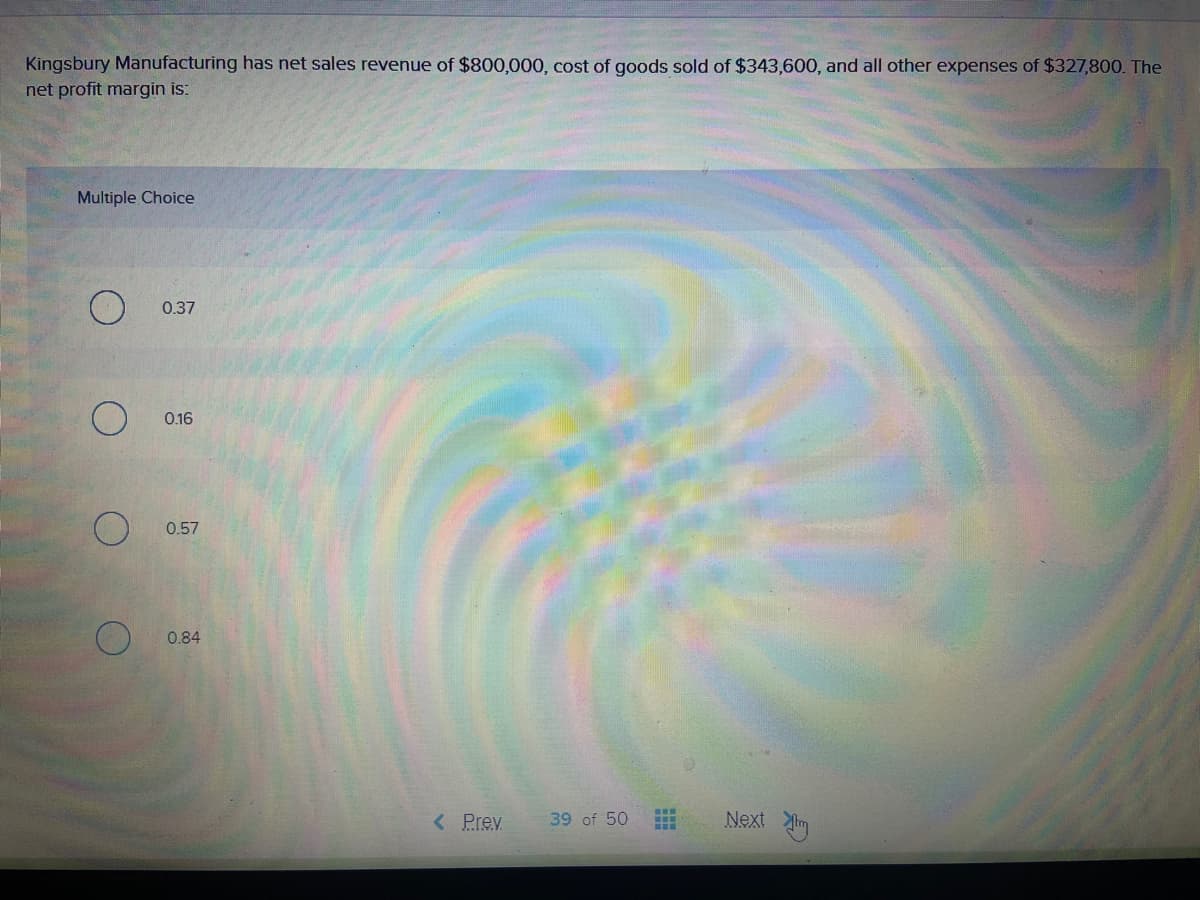 Kingsbury Manufacturing has net sales revenue of $800,000, cost of goods sold of $343,600, and all other expenses of $327,800. The
net profit margin is:
Multiple Choice
0.37
0.16
0.57
0.84
< Prev
Next im
39 of 50
