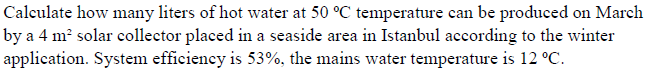 Calculate how many liters of hot water at 50 °C temperature can be produced on March
by a 4 m² solar collector placed in a seaside area in Istanbul according to the winter
application. System efficieney is 53%, the mains water temperature is 12 °C.
