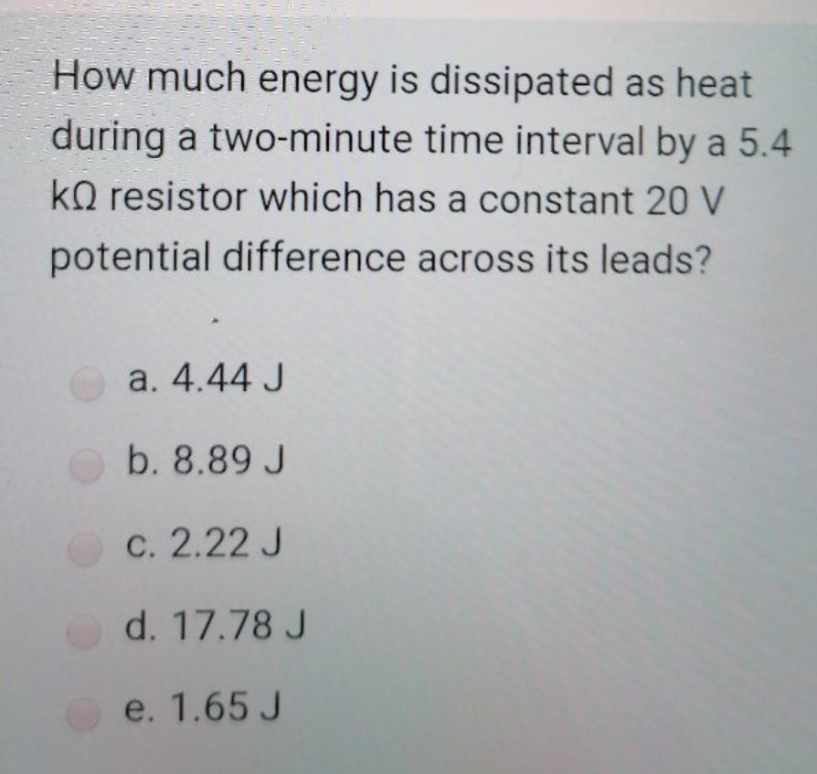 How much energy is dissipated as heat
during a two-minute time interval by a 5.4
kQ resistor which has a constant 20 V
potential difference across its leads?
a. 4.44 J
b. 8.89 J
C. 2.22 J
d. 17.78 J
e. 1.65 J
