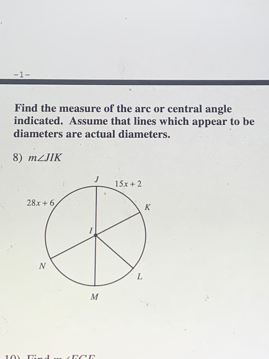-1-
Find the measure of the arc or central angle
indicated. Assume that lines which appear to be
diameters are actual diameters.
8) mzJIK
J
15x + 2
28x + 6,
K
M
10) Find m ( ECE
