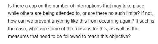 Is there a cap on the number of interruptions that may take place
while others are being attended to, or are there no such limits? If not,
how can we prevent anything like this from occurring again? If such is
the case, what are some of the reasons for this, as well as the
measures that need to be followed to reach this objective?