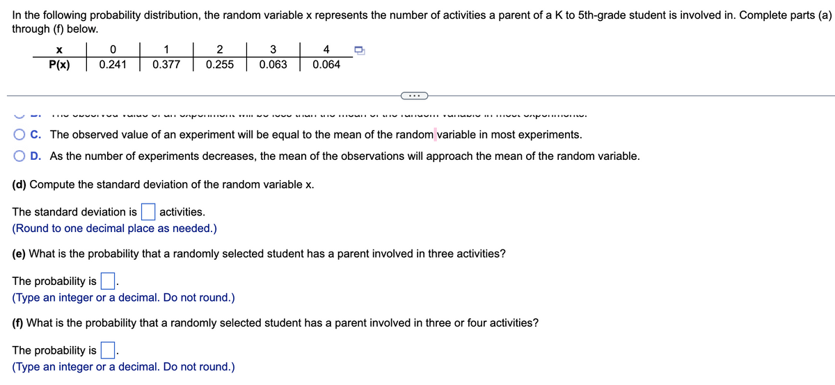 In the following probability distribution, the random variable x represents the number of activities a parent of a K to 5th-grade student is involved in. Complete parts (a)
through (f) below.
+
to
1
2
3
4
P(x)
0.241
0.377
0.255
0.063
0.064
O C. The observed value of an experiment will be equal to the mean of the random variable in most experiments.
O D. As the number of experiments decreases, the mean of the observations will approach the mean of the random variable.
(d) Compute the standard deviation of the random variable x.
The standard deviation is
activities.
(Round to one decimal place as needed.)
(e) What is the probability that a randomly selected student has a parent involved in three activities?
The probability is
(Type an integer or a decimal. Do not round.)
(f) What is the probability that a randomly selected student has a parent involved in three or four activities?
The probability is
(Type an integer or a decimal. Do not round.)
