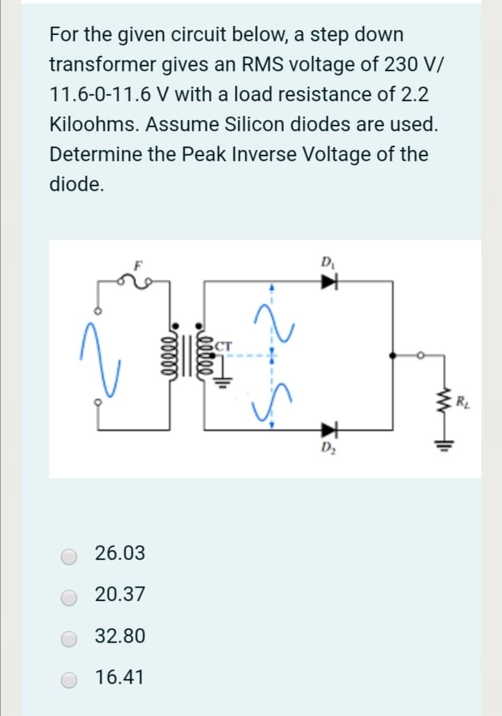 For the given circuit below, a step down
transformer gives an RMS voltage of 230 V/
11.6-0-11.6 V with a load resistance of 2.2
Kiloohms. Assume Silicon diodes are used.
Determine the Peak Inverse Voltage of the
diode.
D
CT
D2
26.03
20.37
32.80
16.41
