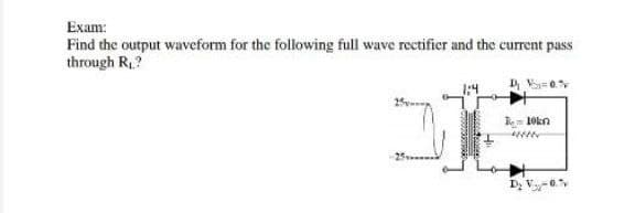 Exam:
Find the output waveform for the following full wave rectifier and the current pass
through R.?
10kn
25
Dz V.
