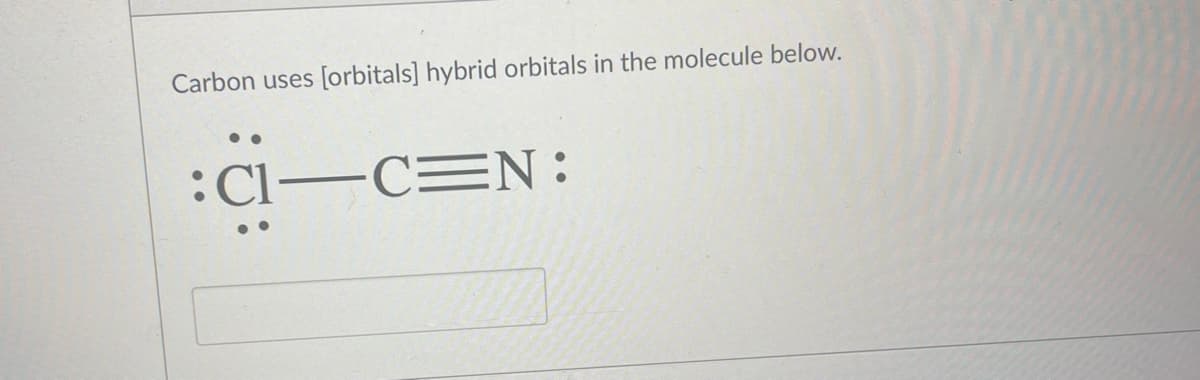 **Transcription of Educational Content**

---

**Text:**
Carbon uses [orbitals] hybrid orbitals in the molecule below.

**Diagram:**
The diagram illustrates a Lewis structure of a molecule, specifically Cl-C≡N. Detailed explanation:

- The Chlorine (Cl) atom is depicted with three lone pairs of electrons surrounding it, represented as three pairs of dots.
- The Carbon (C) atom is shown bonded to the Chlorine (Cl) atom via a single bond (−).
- The Carbon (C) atom is also triple-bonded to a Nitrogen (N) atom, depicted with three lines (≡) representing the triple bond.
- The Nitrogen (N) atom is presented with one lone pair of electrons, depicted as a pair of dots beside it.

**Open Space/Box:**
There is an empty rectangular box below the diagram. This might be intended for user input or for providing a response related to the hybrid orbitals used by the Carbon atom in the given molecule.

---

For more detailed understanding:
- **Hybrid Orbitals:** When answering which orbitals carbon uses in this molecule, consider the type of bonds it forms. In this case, carbon forms a triple bond (sp hybridization) and a single bond (sp² hybridization).

For educational purposes, understanding the concept of hybridization can help in predicting the geometry and bond angles within the molecules.