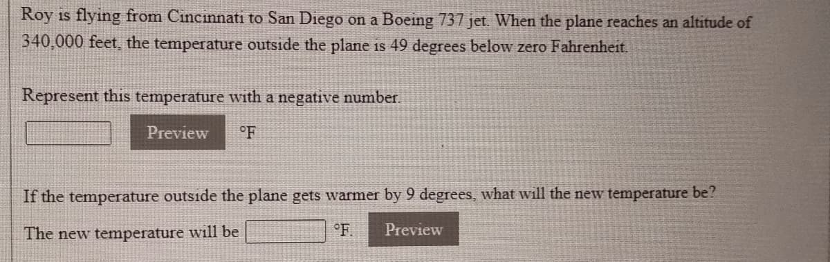 Roy is flying from Cincinnati to San Diego on a Boeing 737 jet. When the plane reaches an altitude of
340,000 feet, the temperature outside the plane is 49 degrees below zero Fahrenheit.
Represent this temperature with a negative number.
Preview
°F
If the temperature outside the plane gets warmer by 9 degrees, what will the new temperature be?
The new temperature will be
°F
Preview
