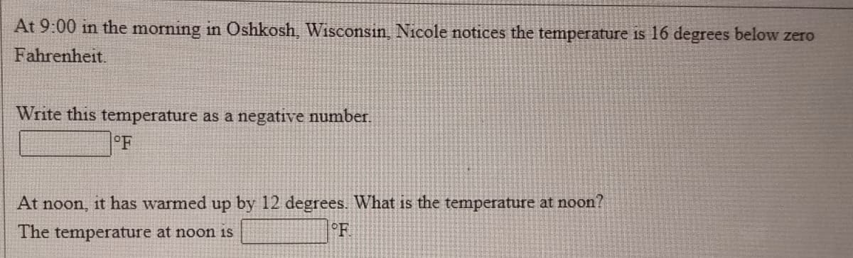 At 9:00 in the morning in Oshkosh, Wisconsin, Nicole notices the temperature is 16 degrees below zero
Fahrenheit.
Write this temperature as a negative number.
°F
At noon, it has warmed up by 12 degrees. What is the temperature at noon?
The temperature at noon is
°F
