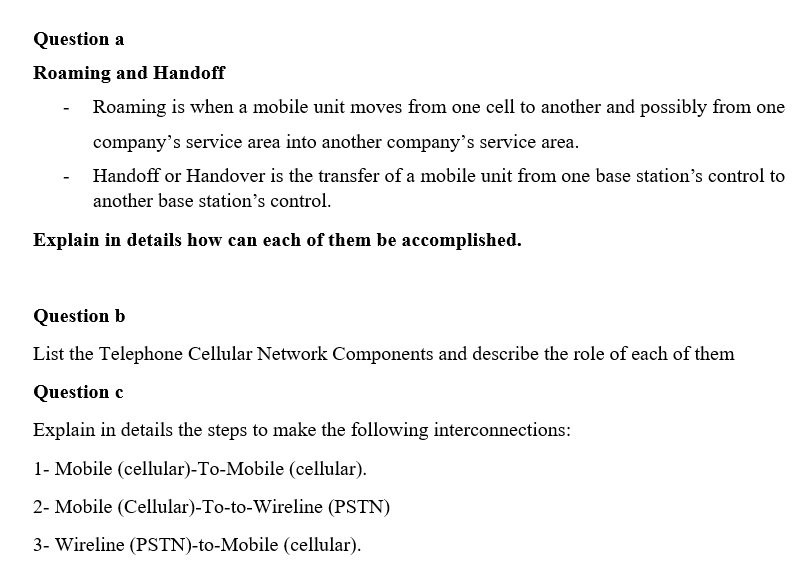 Question a
Roaming and Handoff
Roaming is when a mobile unit moves from one cell to another and possibly from one
company's service area into another company's service area.
Handoff or Handover is the transfer of a mobile unit from one base station's control to
another base station's control.
Explain in details how can each of them be accomplished.
Question b
List the Telephone Cellular Network Components and describe the role of each of them
Question c
Explain in details the steps to make the following interconnections:
1- Mobile (cellular)-To-Mobile (cellular).
2- Mobile (Cellular)-To-to-Wireline (PSTN)
3- Wireline (PSTN)-to-Mobile (cellular).