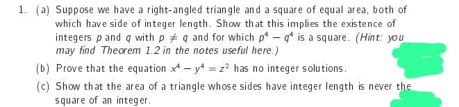 1. (a) Suppose we have a right-angled triangle and a square of equal area, both of
which have side of integer length. Show that this implies the existence of
integers p and q with p q and for which p4- q¹ is a square. (Hint: you
may find Theorem 1.2 in the notes useful here.)
(b) Prove that the equation x4-y4 = z² has no integer solutions.
(c) Show that the area of a triangle whose sides have integer length is never the
square of an integer.