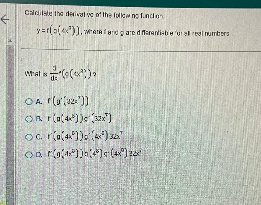 ←
Calculate the derivative of the following function.
y=f(g(4x)), where f and g are differentiable for all real numbers
What is f(g(4x))?
d
dx
OA. f'(g'(32x))
O B. f(g(4x))g (32x)
OC. r'(g(4x))g (4x) 32x7
OD. f(g(4x))g (48) g'(4x) 32x