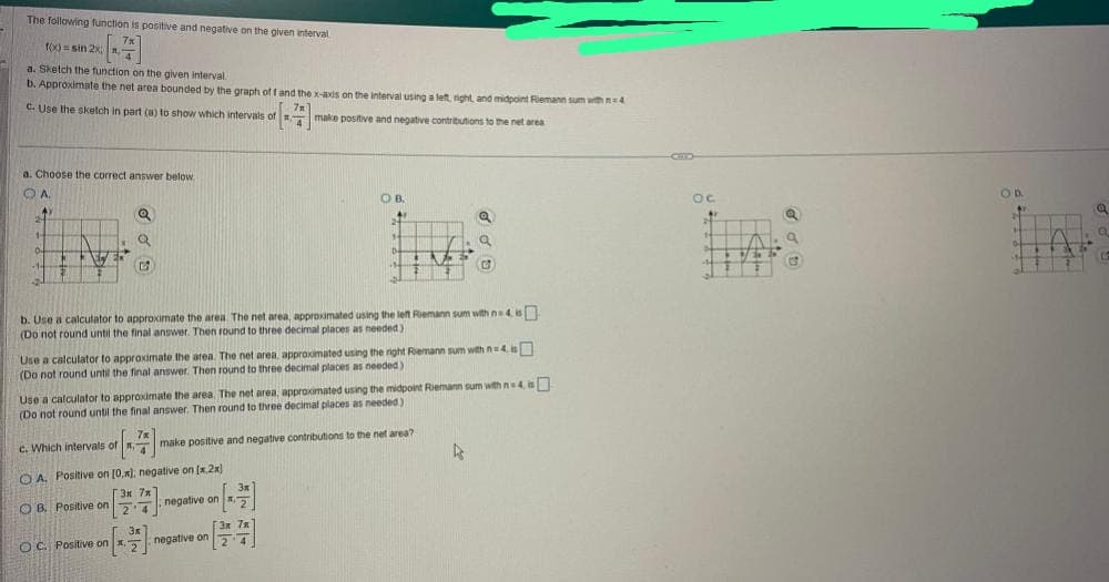 The following function is positive and negative on the given interval
f(x)=sin 2x
a. Sketch the function on the given interval
b. Approximate the net area bounded by the graph off and the x-axis on the interval using a left, right, and midpoint Riemann sum with 4
c. Use the sketch in part (a) to show which intervals of make positive and negative contributions to the net area
a. Choose the correct answer below.
OA.
241
1-
0-
HO
Aly
ER
Q
Q
C
7x
of [7]
OA. Positive on
c. Which intervals of x-
OB. Positive on
b. Use a calculator to approximate the area. The net area, approximated using the left Riemann sum with n=4 is
(Do not round until the final answer. Then round to three decimal places as needed)
OC. Positive on x,
Use a calculator to approximate the area. The net area, approximated using the right Riemann sum with n4.i
(Do not round until the final answer. Then round to three decimal places as needed)
[0,x); negative on [x.2x)
3x 7x
214
-
Use a calculator to approximate the area. The net area, approximated using the midpoint Riemann sum with n=4, is
(Do not round until the final answer. Then round to three decimal places as needed)
3x
OB.
H
D
3x
negative on x,-
3x 7
2
negative on
make positive and negative contributions to the net area?
F
3
a
D
OC
32
GAL
ta
ap
OD
H
O
4
Q
Q
C