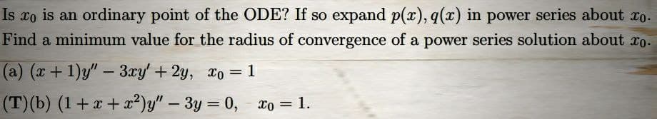 Is xo is an ordinary point of the ODE? If so expand p(x), q(x) in power series about xo.
Find a minimum value for the radius of convergence of a power series solution about to.
(a) (x + 1)y" - 3xy' + 2y, xo = 1
(T) (b) (1+x+x²)y"
- 3y = 0, xo = 1.