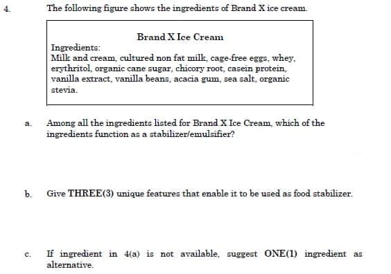 The following figure shows the ingredients of Brand X ice cream.
Brand X Ice Cream
Ingredients:
Milk and cream, cultured non fat milk, cage-free eggs, whey,
erythritol, organic cane sugar, chicory root, casein protein,
vanilla extract, vanilla beans, acacia gum, sea salt, organic
stevia.
Among all the ingredients listed for Brand X Ice Cream, which of the
ingredients function as a stabilizer/emulsifier?
a.
b.
Give THREE(3) unique features that enable it to be used as food stabilizer.
If ingredient in 4(a) is not available, suggest ONE(1) ingredient as
alternative.
C.
4.
