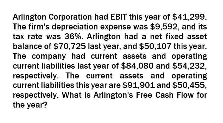 Arlington Corporation had EBIT this year of $41,299.
The firm's depreciation expense was $9,592, and its
tax rate was 36%. Arlington had a net fixed asset
balance of $70,725 last year, and $50,107 this year.
The company had current assets and operating
current liabilities last year of $84,080 and $54,232,
respectively. The current assets and operating
current liabilities this year are $91,901 and $50,455,
respectively. What is Arlington's Free Cash Flow for
the year?