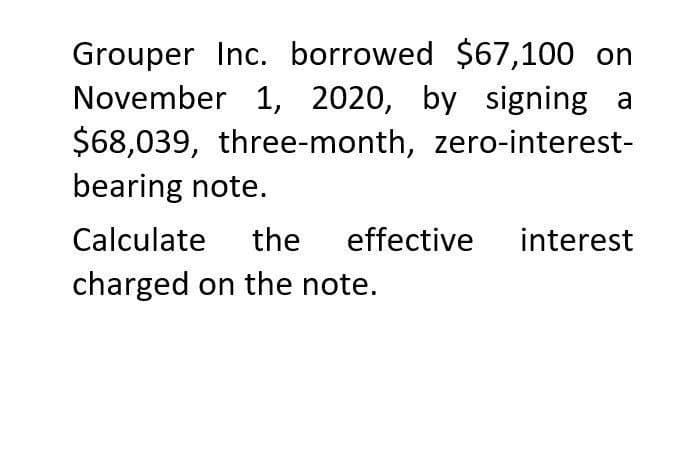 Grouper Inc. borrowed $67,100 on
November 1, 2020, by signing a
$68,039, three-month, zero-interest-
bearing note.
Calculate the effective interest
charged on the note.