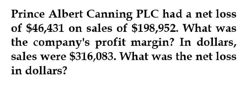 Prince Albert Canning PLC had a net loss
of $46,431 on sales of $198,952. What was
the company's profit margin? In dollars,
sales were $316,083. What was the net loss
in dollars?