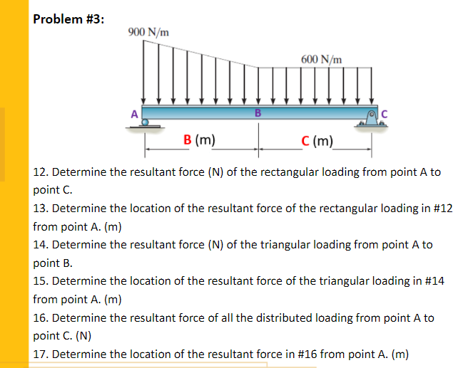 Problem #3:
900 N/m
600 N/m
|c
В (m)
C (m)
| 12. Determine the resultant force (N) of the rectangular loading from point A to
point C.
| 13. Determine the location of the resultant force of the rectangular loading in #12
from point A. (m)
14. Determine the resultant force (N) of the triangular loading from point A to
point B.
15. Determine the location of the resultant force of the triangular loading in #14
from point A. (m)
| 16. Determine the resultant force of all the distributed loading from point A to
point C. (N)
17. Determine the location of the resultant force in #16 from point A. (m)
