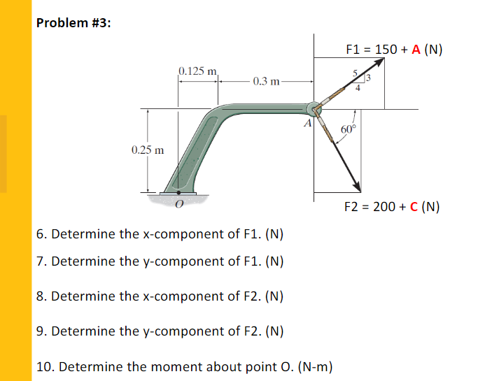 Problem #3:
F1 = 150 + A (N)
%3D
0.125 m,
0.3 m
4
60°
0.25 m
F2 = 200 + C (N)
6. Determine the x-component of F1. (N)
7. Determine the y-component of F1. (N)
8. Determine the x-component of F2. (N)
9. Determine the y-component of F2. (N)
| 10. Determine the moment about point 0. (N-m)
