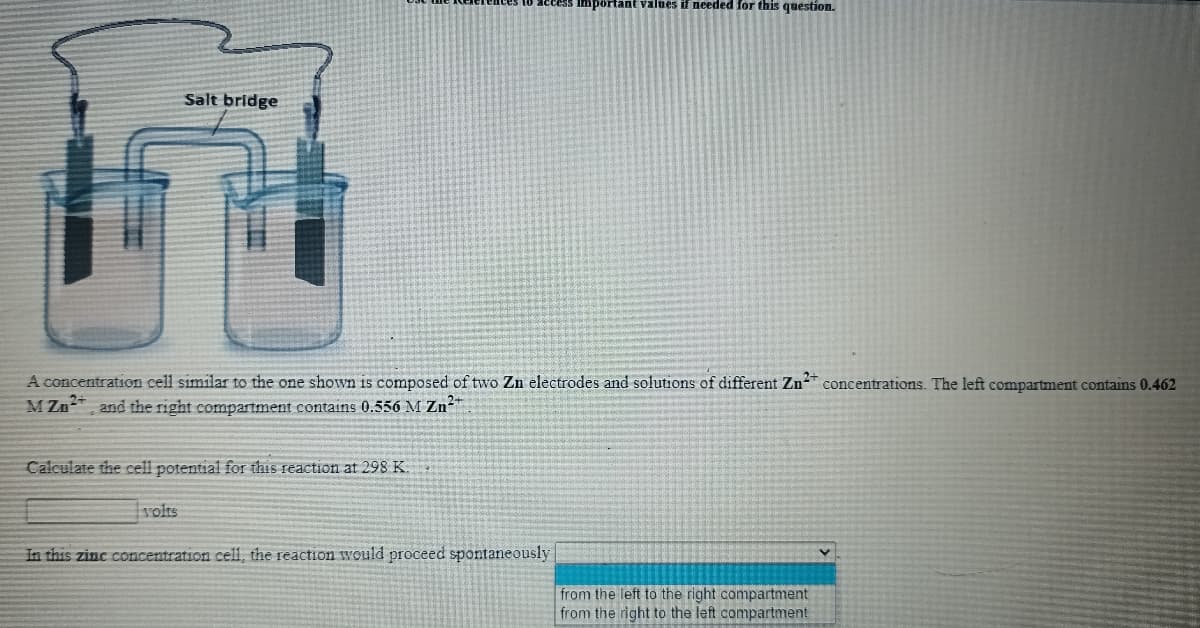 Important values if needed for this question.
Salt bridge
A concentration cell similar to the one shown is composed of two Zn electrodes and solutions of different Zn concentrations. The left compartment contains 0.462
M Zn and the right compartment contains 0.556 M Zn-"
Calculate the cell potential for this reaction at 298 K
volts
In this zinc concentration cell, the reaction would proceed spontaneously
from the left to the right compartment
from the right to the left compartment
