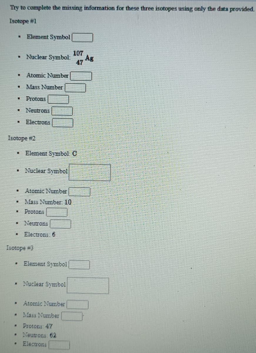 Try to complete the missing information for these three isotopes using only the data provided.
Isotope #1
Element Symbol
107
• Nuclear Symbol:
Ag
47
Atomic Number
Mass Number
夏
Protons
Neutrons
Electrons
Isotope #2
Element Symbol: C
Nuclear Symbol
Atomic Number
Mass Number. 10
Protons
Neutrons
Electrons: 6
Isotope #3
Element Symbol
Nuclear Symbol
Atomic Number
Mass Number
Protona 47
Neutrons 62
Electrons
