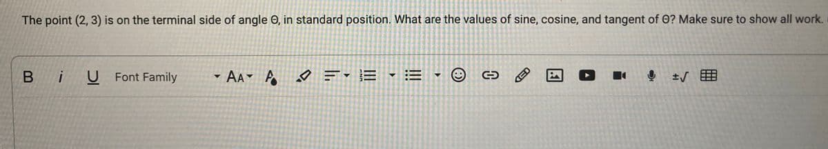The point (2, 3) is on the terminal side of angle e, in standard position. What are the values of sine, cosine, and tangent of O? Make sure to show all work.
BiU Font Family
AA A
=-=-=- ☺
✓
→
i
! ± √
▼
D
KED