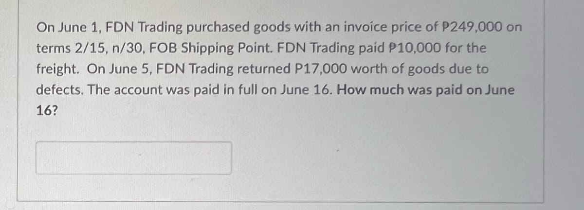 On June 1, FDN Trading purchased goods with an invoice price of P249,000 on
terms 2/15, n/30, FOB Shipping Point. FDN Trading paid P10,000 for the
freight. On June 5, FDN Trading returned P17,000 worth of goods due to
defects. The account was paid in full on June 16. How much was paid on June
16?