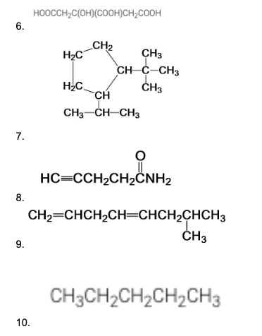 6.
7.
8.
9.
HOOCCH₂C(OH) (COOH)CH₂COOH
10.
H₂C
H₂C
_CH₂
CH
대
CH3
CH C CH3
CH3
CH3-CH-CH3
HC=CCH₂CH₂CNH2
CH₂=CHCH₂CH=CHCH₂CHCH3
CH3
CH3CH₂CH₂CH₂CH3