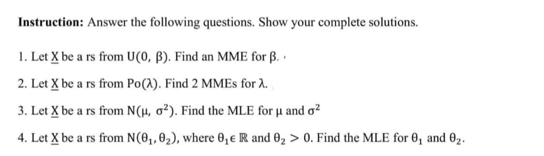 Instruction: Answer the following questions. Show your complete solutions.
1. Let X be a rs from U(0, 3). Find an MME for B..
2. Let X be a rs from Po(A). Find 2 MMEs for λ.
3. Let X be a rs from N(μ, o2). Find the MLE for u and o²
4. Let X be a rs from N(0₁, 0₂), where 0₁€ IR and 0₂ > 0. Find the MLE for 0₁ and 0₂.