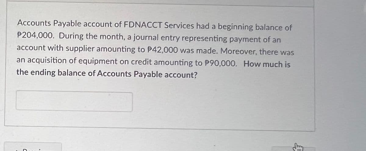 Accounts Payable account of FDNACCT Services had a beginning balance of
P204,000. During the month, a journal entry representing payment of an
account with supplier amounting to P42,000 was made. Moreover, there was
an acquisition of equipment on credit amounting to P90,000. How much is
the ending balance of Accounts Payable account?