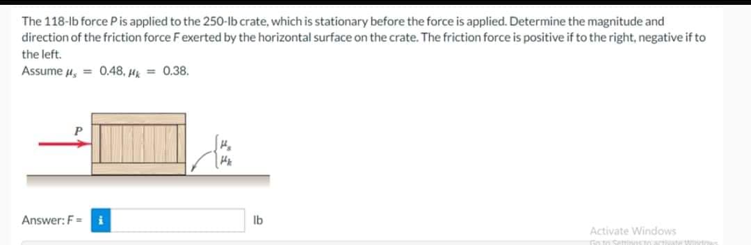 The 118-lb force P is applied to the 250-lb crate, which is stationary before the force is applied. Determine the magnitude and
direction of the friction force F exerted by the horizontal surface on the crate. The friction force is positive if to the right, negative if to
the left.
Assume μ = 0.48, Hk = 0.38.
Answer: F= i
Hk
lb
Activate Windows
Foto SerticTactivATH WISHE