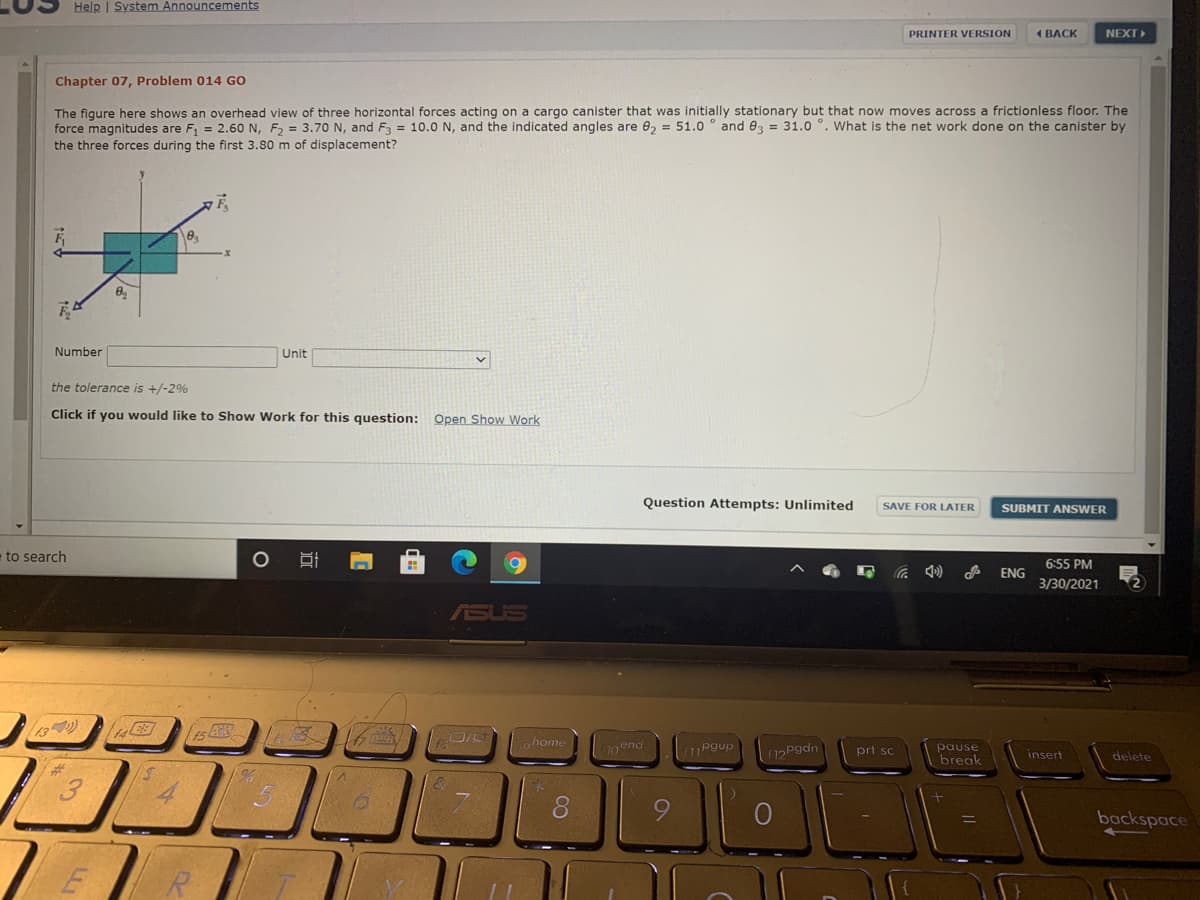 Help | System Announcements
PRINTER VERSION
1 BACK
NEXT
Chapter 07, Problem 014 GO
The figure here shows an overhead view of three horizontal forces acting on a cargo canister that was initially stationary but that now moves across a frictionless floor. The
force magnitudes are F, = 2.60 N, F, = 3.70 N, and F3 = 10.0 N, and the indicated angles are 02 = 51.0 ° and 03 = 31.0 °. What is the net work done on the canister by
the three forces during the first 3.80 m of displacement?
Number
Unit
the tolerance is +/-2%
Click if you would like to Show Work for this question: Open Show Work
Question Attempts: Unlimited
SAVE FOR LATER
SUBMIT ANSWER
to search
6:55 PM
ENG
3/30/2021
15
ohome
pause
break
Pgup
12Pgdn
prt sc
insert
delete
%23
8.
backspace
